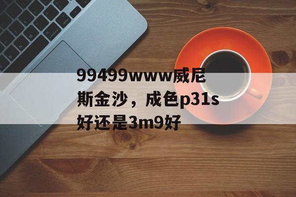 99499www威尼斯金沙，成色p31s好还是3m9好